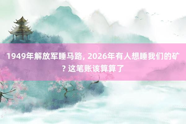 1949年解放军睡马路, 2026年有人想睡我们的矿? 这笔账该算算了