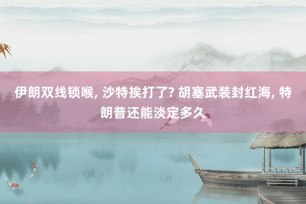 伊朗双线锁喉, 沙特挨打了? 胡塞武装封红海, 特朗普还能淡定多久