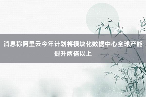 消息称阿里云今年计划将模块化数据中心全球产能提升两倍以上