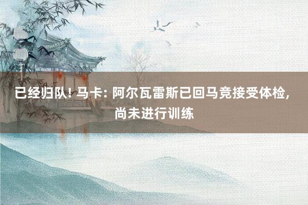 已经归队! 马卡: 阿尔瓦雷斯已回马竞接受体检, 尚未进行训练