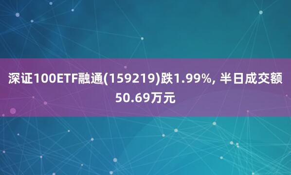 深证100ETF融通(159219)跌1.99%, 半日成交额50.69万元