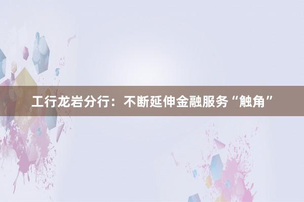 工行龙岩分行：不断延伸金融服务“触角”