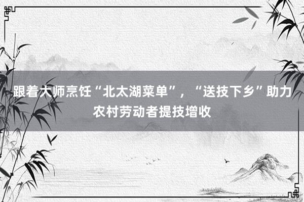 跟着大师烹饪“北太湖菜单”，“送技下乡”助力农村劳动者提技增收