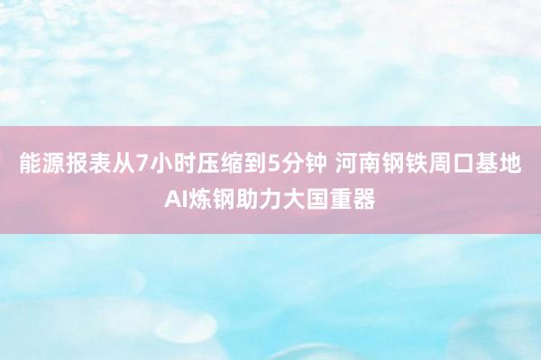 能源报表从7小时压缩到5分钟 河南钢铁周口基地AI炼钢助力大国重器