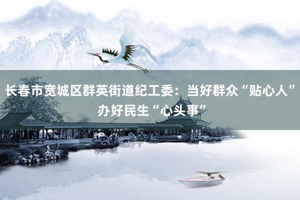 长春市宽城区群英街道纪工委：当好群众“贴心人” 办好民生“心头事”