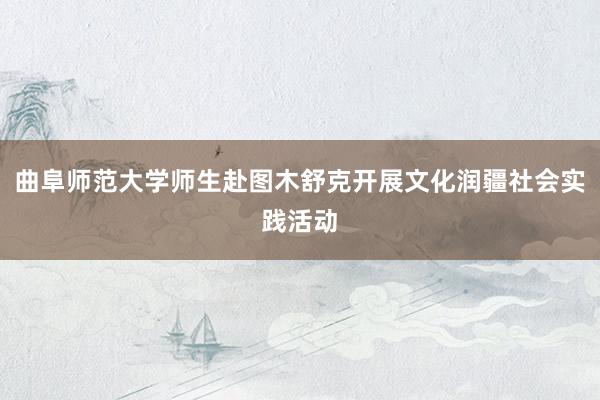 曲阜师范大学师生赴图木舒克开展文化润疆社会实践活动﻿