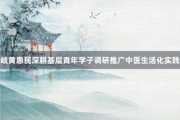岐黄惠民深耕基层青年学子调研推广中医生活化实践