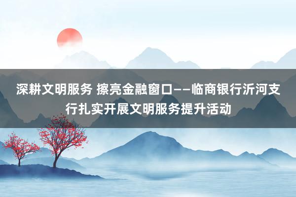 深耕文明服务 擦亮金融窗口——临商银行沂河支行扎实开展文明服务提升活动