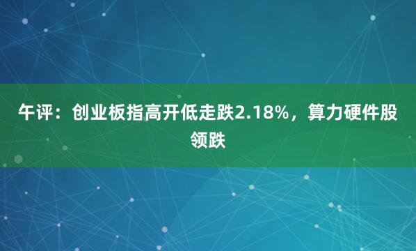 午评：创业板指高开低走跌2.18%，算力硬件股领跌