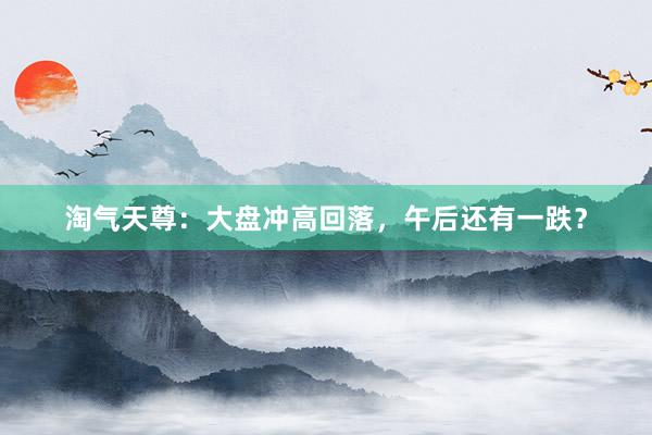 淘气天尊：大盘冲高回落，午后还有一跌？