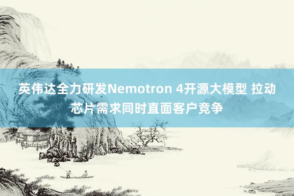 英伟达全力研发Nemotron 4开源大模型 拉动芯片需求同时直面客户竞争