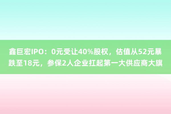 鑫巨宏IPO：0元受让40%股权，估值从52元暴跌至18元，参保2人企业扛起第一大供应商大旗