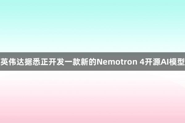 英伟达据悉正开发一款新的Nemotron 4开源AI模型