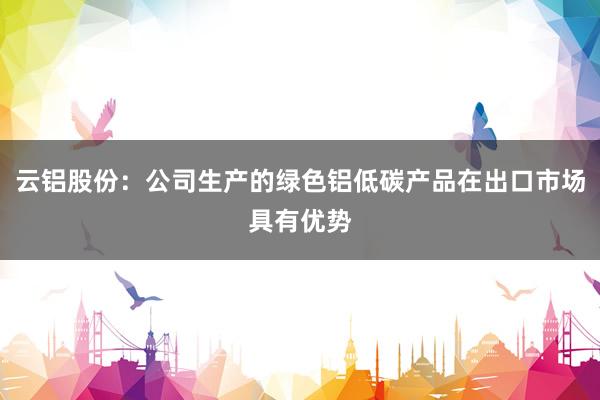 云铝股份：公司生产的绿色铝低碳产品在出口市场具有优势