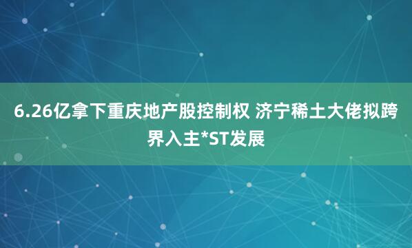 6.26亿拿下重庆地产股控制权 济宁稀土大佬拟跨界入主*ST发展
