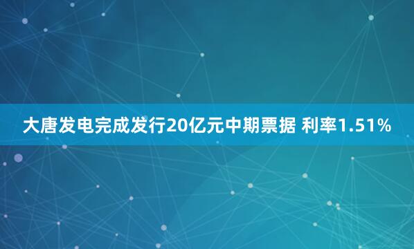 大唐发电完成发行20亿元中期票据 利率1.51%