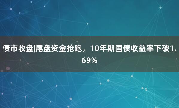 债市收盘|尾盘资金抢跑，10年期国债收益率下破1.69%