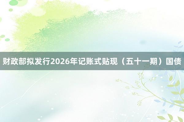 财政部拟发行2026年记账式贴现（五十一期）国债
