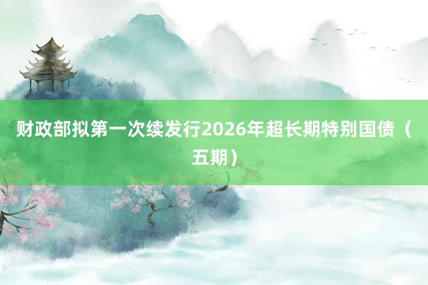 财政部拟第一次续发行2026年超长期特别国债（五期）