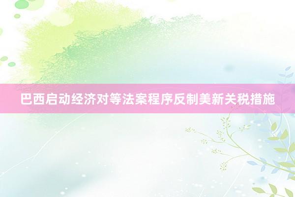 巴西启动经济对等法案程序反制美新关税措施