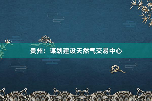 贵州：谋划建设天然气交易中心