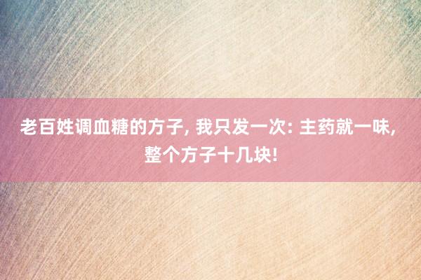 老百姓调血糖的方子, 我只发一次: 主药就一味, 整个方子十几块!