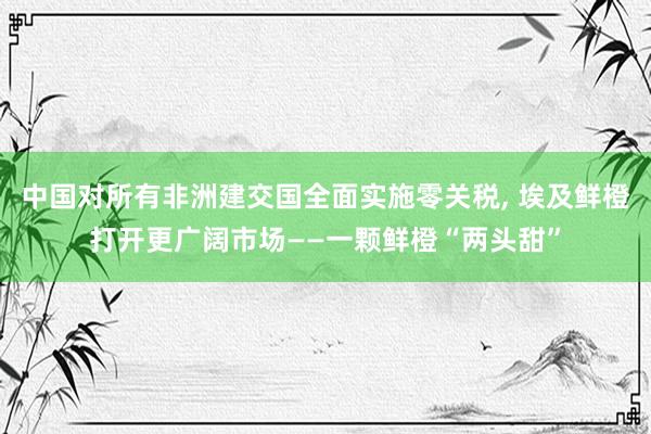 中国对所有非洲建交国全面实施零关税, 埃及鲜橙打开更广阔市场——一颗鲜橙“两头甜”