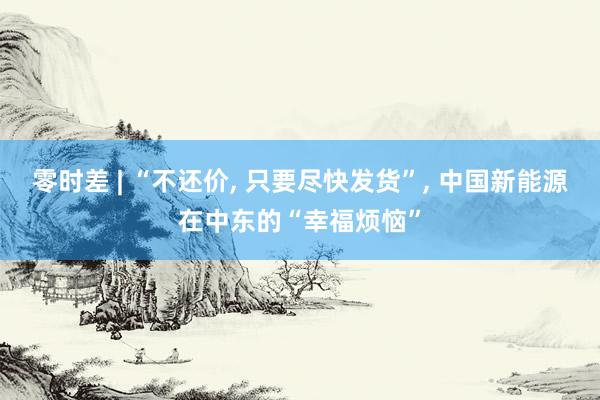 零时差 | “不还价, 只要尽快发货”, 中国新能源在中东的“幸福烦恼”