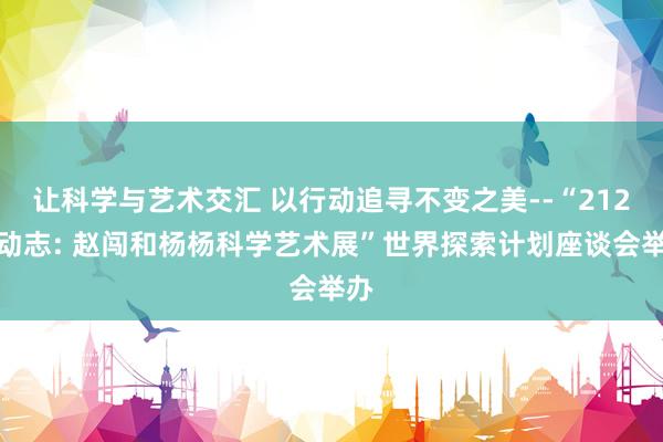让科学与艺术交汇 以行动追寻不变之美--“212行动志: 赵闯和杨杨科学艺术展”世界探索计划座谈会举办