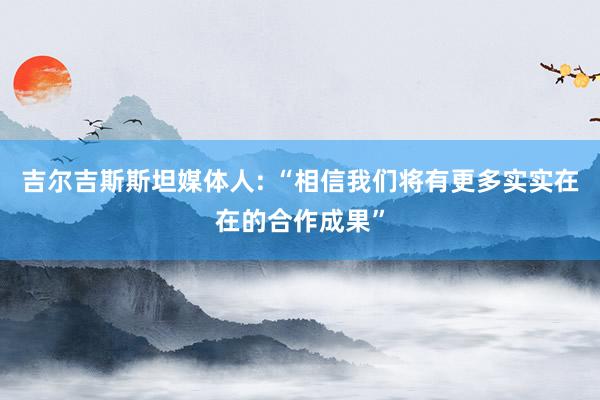 吉尔吉斯斯坦媒体人: “相信我们将有更多实实在在的合作成果”
