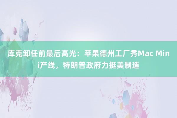 库克卸任前最后高光：苹果德州工厂秀Mac Mini产线，特朗普政府力挺美制造