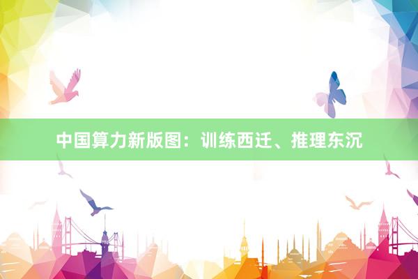 中国算力新版图：训练西迁、推理东沉