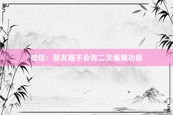 微信：朋友圈不会有二次编辑功能