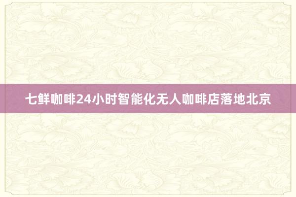 七鲜咖啡24小时智能化无人咖啡店落地北京