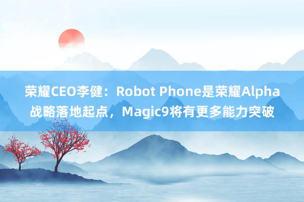 荣耀CEO李健：Robot Phone是荣耀Alpha战略落地起点，Magic9将有更多能力突破