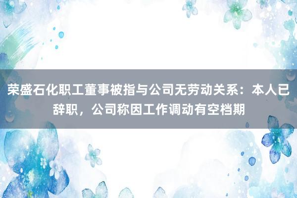 荣盛石化职工董事被指与公司无劳动关系：本人已辞职，公司称因工作调动有空档期