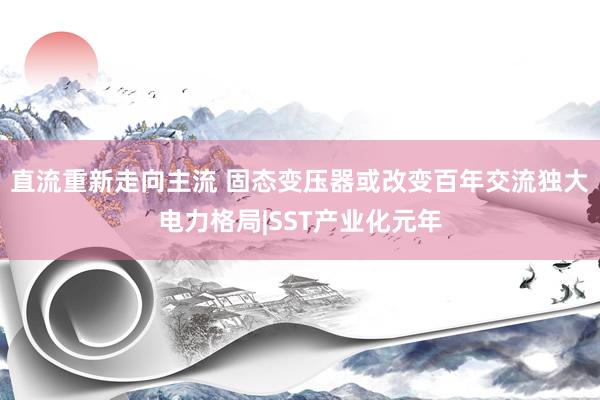 直流重新走向主流 固态变压器或改变百年交流独大电力格局|SST产业化元年
