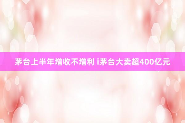 茅台上半年增收不增利 i茅台大卖超400亿元