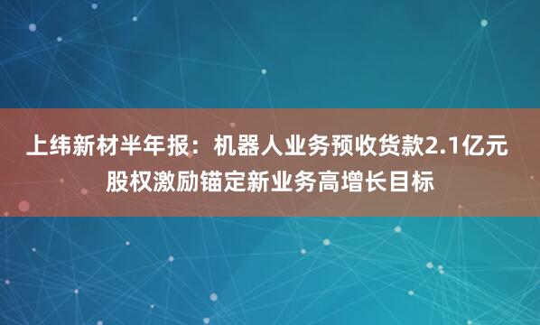 上纬新材半年报:机器人业务预收货款2.1亿元 股权激励锚定新业务高增长目标