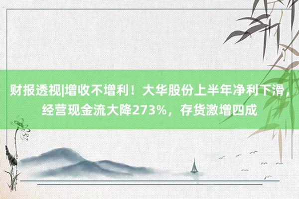 财报透视|增收不增利！大华股份上半年净利下滑，经营现金流大降273%，存货激增四成