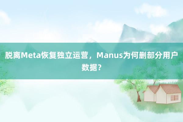 脱离Meta恢复独立运营，Manus为何删部分用户数据？