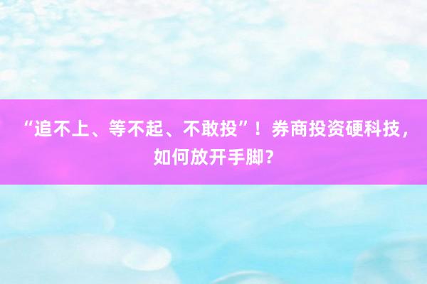“追不上、等不起、不敢投”！券商投资硬科技，如何放开手脚？