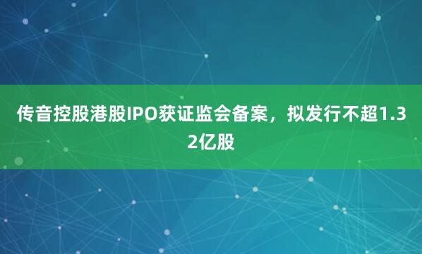 传音控股港股IPO获证监会备案，拟发行不超1.32亿股