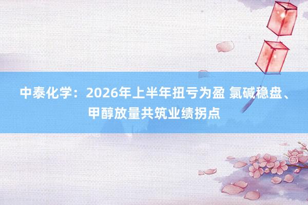 中泰化学：2026年上半年扭亏为盈 氯碱稳盘、甲醇放量共筑业绩拐点