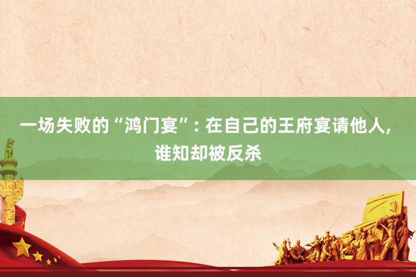 一场失败的“鸿门宴”: 在自己的王府宴请他人, 谁知却被反杀