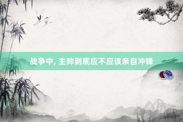 战争中, 主帅到底应不应该亲自冲锋