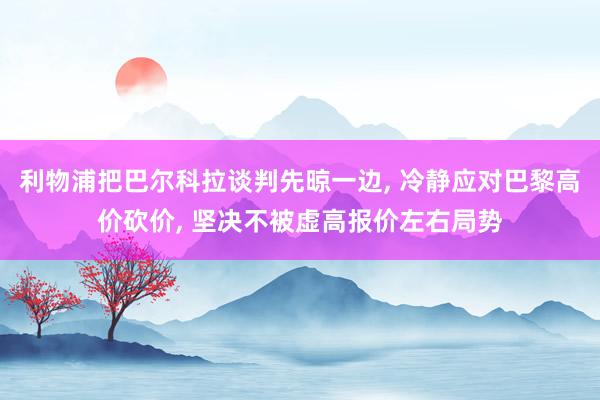 利物浦把巴尔科拉谈判先晾一边, 冷静应对巴黎高价砍价, 坚决不被虚高报价左右局势