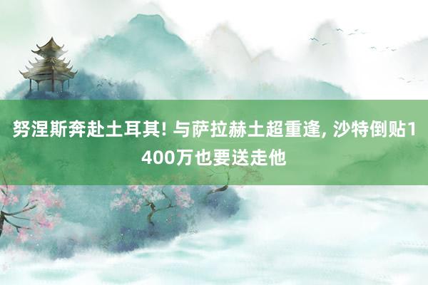 努涅斯奔赴土耳其! 与萨拉赫土超重逢, 沙特倒贴1400万也要送走他