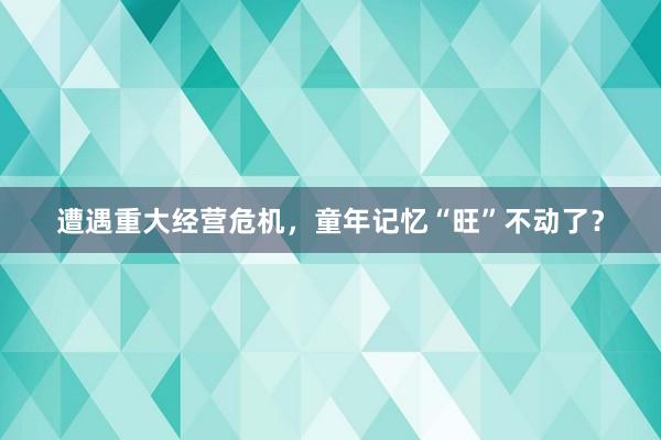 遭遇重大经营危机，童年记忆“旺”不动了？