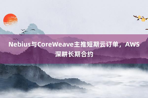 Nebius与CoreWeave主推短期云订单，AWS深耕长期合约